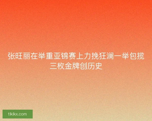 张旺丽在举重亚锦赛上力挽狂澜一举包揽三枚金牌创历史