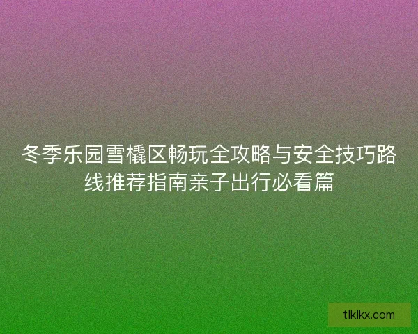 冬季乐园雪橇区畅玩全攻略与安全技巧路线推荐指南亲子出行必看篇