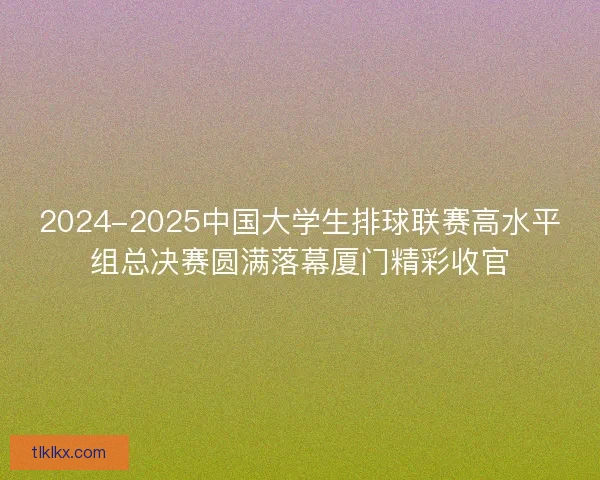 2024-2025中国大学生排球联赛高水平组总决赛圆满落幕厦门精彩收官
