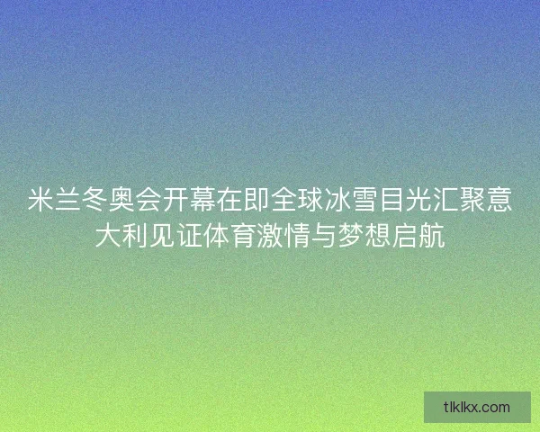 米兰冬奥会开幕在即全球冰雪目光汇聚意大利见证体育激情与梦想启航